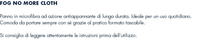 FOG NO MORE CLOTH  Panno in microfibra ad azione antiappannante di lunga durata. Ideale per un uso quotidiano. Comoda da portare sempre con sé grazie al pratico formato tascabile.  Si consiglia di leggere attentamente le istruzioni prima dell’utilizzo. 