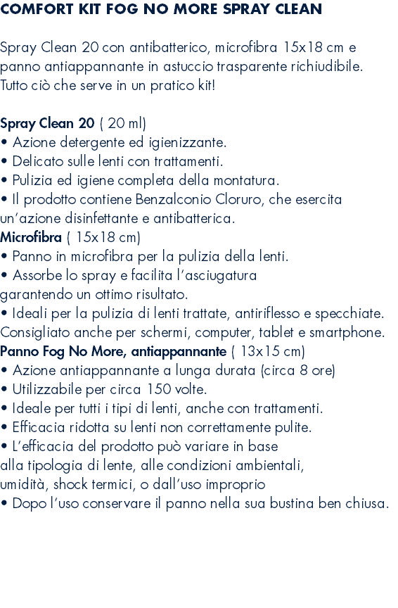 COMFORT KIT FOG NO MORE SPRAY CLEAN  Spray Clean 20 con antibatterico, microfibra 15x18 cm e panno antiappannante in astuccio trasparente richiudibile. Tutto ciò che serve in un pratico kit! Spray Clean 20 ( 20 ml) • Azione detergente ed igienizzante. • Delicato sulle lenti con trattamenti. • Pulizia ed igiene completa della montatura. • Il prodotto contiene Benzalconio Cloruro, che esercita un’azione disinfettante e antibatterica. Microfibra ( 15x18 cm) • Panno in microfibra per la pulizia della lenti. • Assorbe lo spray e facilita l’asciugatura garantendo un ottimo risultato. • Ideali per la pulizia di lenti trattate, antiriflesso e specchiate. Consigliato anche per schermi, computer, tablet e smartphone. Panno Fog No More, antiappannante ( 13x15 cm) • Azione antiappannante a lunga durata (circa 8 ore) • Utilizzabile per circa 150 volte. • Ideale per tutti i tipi di lenti, anche con trattamenti. • Efficacia ridotta su lenti non correttamente pulite. • L’efficacia del prodotto può variare in base alla tipologia di lente, alle condizioni ambientali, umidità, shock termici, o dall’uso improprio • Dopo l’uso conservare il panno nella sua bustina ben chiusa. 