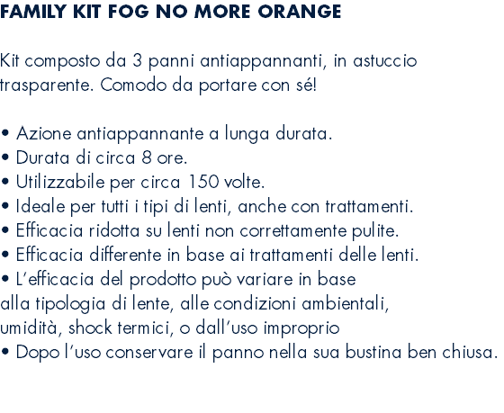 FAMILY KIT FOG NO MORE ORANGE  Kit composto da 3 panni antiappannanti, in astuccio trasparente. Comodo da portare con sé!  • Azione antiappannante a lunga durata. • Durata di circa 8 ore. • Utilizzabile per circa 150 volte. • Ideale per tutti i tipi di lenti, anche con trattamenti. • Efficacia ridotta su lenti non correttamente pulite. • Efficacia differente in base ai trattamenti delle lenti. • L’efficacia del prodotto può variare in base alla tipologia di lente, alle condizioni ambientali, umidità, shock termici, o dall’uso improprio • Dopo l’uso conservare il panno nella sua bustina ben chiusa. 