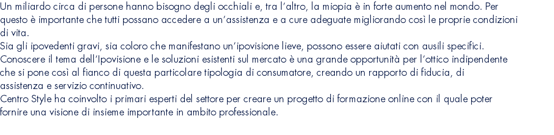 Un miliardo circa di persone hanno bisogno degli occhiali e, tra l’altro, la miopia è in forte aumento nel mondo. Per questo è importante che tutti possano accedere a un’assistenza e a cure adeguate migliorando così le proprie condizioni di vita. Sia gli ipovedenti gravi, sia coloro che manifestano un’ipovisione lieve, possono essere aiutati con ausili specifici. Conoscere il tema dell’Ipovisione e le soluzioni esistenti sul mercato è una grande opportunità per l’ottico indipendente che si pone così al fianco di questa particolare tipologia di consumatore, creando un rapporto di fiducia, di assistenza e servizio continuativo. Centro Style ha coinvolto i primari esperti del settore per creare un progetto di formazione online con il quale poter fornire una visione di insieme importante in ambito professionale. 