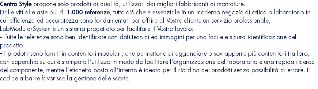 Centro Style propone solo prodotti di qualità, utilizzati dai migliori fabbricanti di montature. Dalle viti alle aste più di 1.000 referenze, tutto ciò che è essenziale in un moderno negozio di ottica o laboratorio in cui efficienza ed accuratezza sono fondamentali per offrire al Vostro cliente un servizio professionale, LabModularSystem è un sistema progettato per facilitare il Vostro lavoro: - Tutte le referenze sono ben identificate con dati tecnici ed immagini per una facile e sicura identificazione del prodotto. - I prodotti sono forniti in contenitori modulari, che permettono di agganciare o sovrapporre più contenitori tra loro, con coperchio su cui è stampato l’utilizzo in modo da facilitare l’organizzazione del laboratorio e una rapida ricerca del componente, mentre l’etichetta posta all’interno è ideata per il riordino dei prodotti senza possibilità di errore. Il codice a barre favorisce la gestione delle scorte.