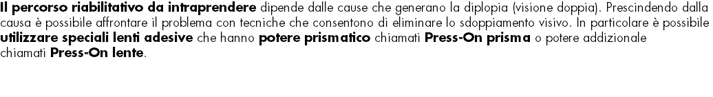 Il percorso riabilitativo da intraprendere dipende dalle cause che generano la diplopia (visione doppia). Prescindendo dalla causa è possibile affrontare il problema con tecniche che consentono di eliminare lo sdoppiamento visivo. In particolare è possibile utilizzare speciali lenti adesive che hanno potere prismatico chiamati Press-On prisma o potere addizionale chiamati Press-On lente. 