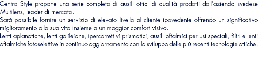 Centro Style propone una serie completa di ausili ottici di qualità prodotti dall'azienda svedese Multilens, leader di mercato. Sarà possibile fornire un servizio di elevato livello al cliente ipovedente offrendo un significativo miglioramento alla sua vita insieme a un maggior comfort visivo. Lenti aplanatiche, lenti galileiane, ipercorrettivi prismatici, ausili oftalmici per usi speciali, filtri e lenti oftalmiche fotoselettive in continuo aggiornamento con lo sviluppo delle più recenti tecnologie ottiche. 