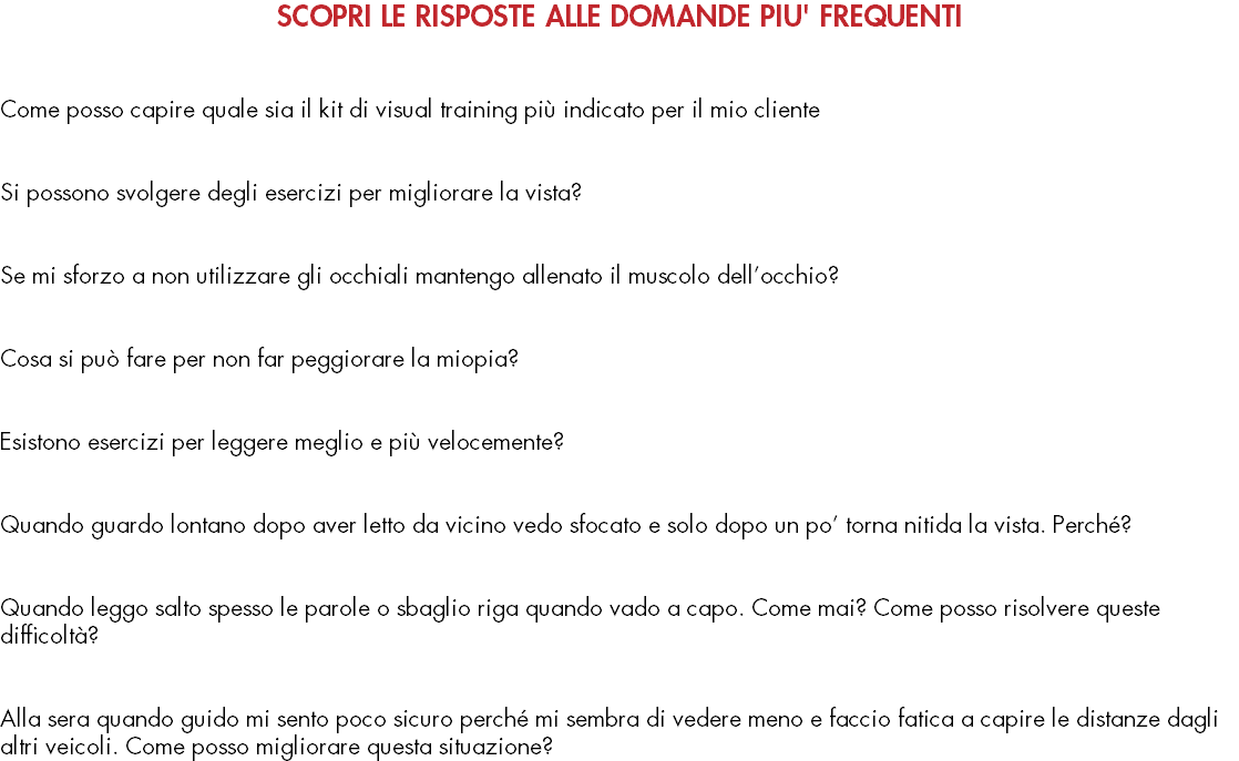 SCOPRI LE RISPOSTE ALLE DOMANDE PIU' FREQUENTI   Come posso capire quale sia il kit di visual training più indicato per il mio cliente   Si possono svolgere degli esercizi per migliorare la vista?   Se mi sforzo a non utilizzare gli occhiali mantengo allenato il muscolo dell’occhio?   Cosa si può fare per non far peggiorare la miopia?   Esistono esercizi per leggere meglio e più velocemente?   Quando guardo lontano dopo aver letto da vicino vedo sfocato e solo dopo un po’ torna nitida la vista. Perché?   Quando leggo salto spesso le parole o sbaglio riga quando vado a capo. Come mai? Come posso risolvere queste difficoltà?   Alla sera quando guido mi sento poco sicuro perché mi sembra di vedere meno e faccio fatica a capire le distanze dagli altri veicoli. Come posso migliorare questa situazione?