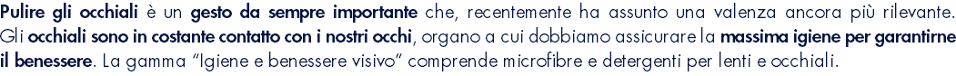 Pulire gli occhiali è un gesto da sempre importante che, recentemente ha assunto una valenza ancora più rilevante. Gli occhiali sono in costante contatto con i nostri occhi, organo a cui dobbiamo assicurare la massima igiene per garantirne il benessere. La gamma “Igiene e benessere visivo” comprende microfibre e detergenti per lenti e occhiali.