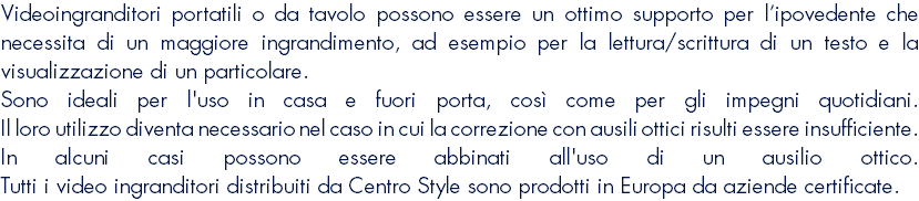 Videoingranditori portatili o da tavolo possono essere un ottimo supporto per l’ipovedente che necessita di un maggiore ingrandimento, ad esempio per la lettura/scrittura di un testo e la visualizzazione di un particolare. Sono ideali per l'uso in casa e fuori porta, così come per gli impegni quotidiani. Il loro utilizzo diventa necessario nel caso in cui la correzione con ausili ottici risulti essere insufficiente. In alcuni casi possono essere abbinati all'uso di un ausilio ottico. Tutti i video ingranditori distribuiti da Centro Style sono prodotti in Europa da aziende certificate.