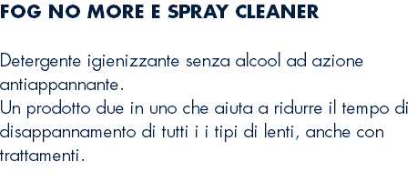 FOG NO MORE E SPRAY CLEANER Detergente igienizzante senza alcool ad azione antiappannante. Un prodotto due in uno che aiuta a ridurre il tempo di disappannamento di tutti i i tipi di lenti, anche con trattamenti. 