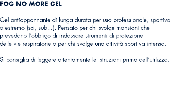 FOG NO MORE GEL  Gel antiappannante di lunga durata per uso professionale, sportivo o estremo (sci, sub…). Pensato per chi svolge mansioni che prevedano l’obbligo di indossare strumenti di protezione delle vie respiratorie o per chi svolge una attività sportiva intensa.  Si consiglia di leggere attentamente le istruzioni prima dell’utilizzo. 