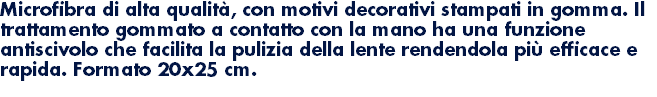 Microfibra di alta qualità, con motivi decorativi stampati in gomma. Il trattamento gommato a contatto con la mano ha una funzione antiscivolo che facilita la pulizia della lente rendendola più efficace e rapida. Formato 20x25 cm. 