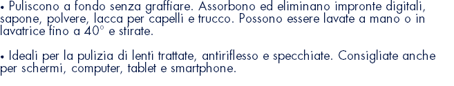 • Puliscono a fondo senza graffiare. Assorbono ed eliminano impronte digitali, sapone, polvere, lacca per capelli e trucco. Possono essere lavate a mano o in lavatrice fino a 40° e stirate. • Ideali per la pulizia di lenti trattate, antiriflesso e specchiate. Consigliate anche per schermi, computer, tablet e smartphone. 