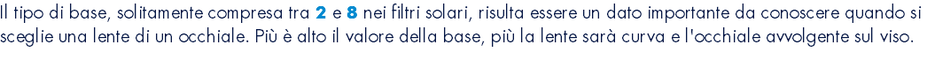 Il tipo di base, solitamente compresa tra 2 e 8 nei filtri solari, risulta essere un dato importante da conoscere quando si sceglie una lente di un occhiale. Più è alto il valore della base, più la lente sarà curva e l'occhiale avvolgente sul viso. 