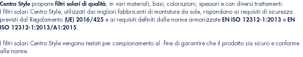 Centro Style propone filtri solari di qualità, in vari materiali, basi, colorazioni, spessori e con diversi trattamenti. I filtri solari Centro Style, utilizzati dai migliori fabbricanti di montature da sole, rispondono ai requisiti di sicurezza previsti dal Regolamento (UE) 2016/425 e ai requisiti definiti dalle norme armonizzate EN ISO 12312-1:2013 e EN ISO 12312-1:2013/A1:2015. I filtri solari Centro Style vengono testati per campionamento al fine di garantire che il prodotto sia sicuro e conforme alle norme.