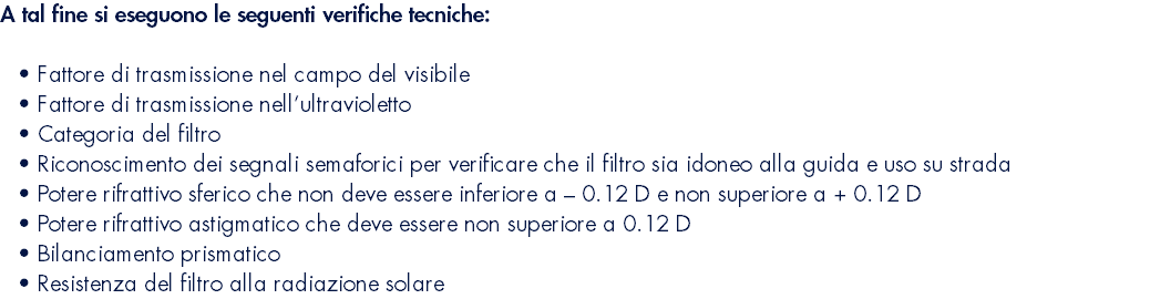 A tal fine si eseguono le seguenti verifiche tecniche:  Fattore di trasmissione nel campo del visibile Fattore di trasmissione nell’ultravioletto Categoria del filtro Riconoscimento dei segnali semaforici per verificare che il filtro sia idoneo alla guida e uso su strada Potere rifrattivo sferico che non deve essere inferiore a – 0.12 D e non superiore a + 0.12 D Potere rifrattivo astigmatico che deve essere non superiore a 0.12 D Bilanciamento prismatico Resistenza del filtro alla radiazione solare