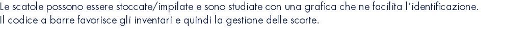 Le scatole possono essere stoccate/impilate e sono studiate con una grafica che ne facilita l’identificazione. Il codice a barre favorisce gli inventari e quindi la gestione delle scorte.