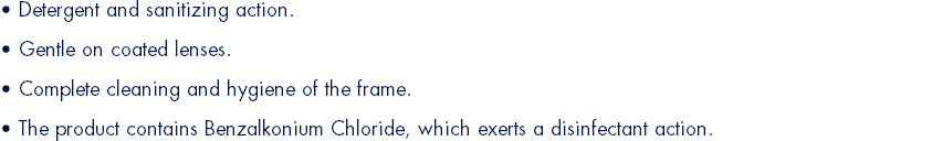 • Detergent and sanitizing action. • Gentle on coated lenses.  • Complete cleaning and hygiene of the frame. • The product contains Benzalkonium Chloride, which exerts a disinfectant action.