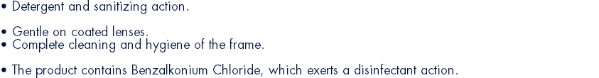 • Detergent and sanitizing action. • Gentle on coated lenses. • Complete cleaning and hygiene of the frame. • The product contains Benzalkonium Chloride, which exerts a disinfectant action.