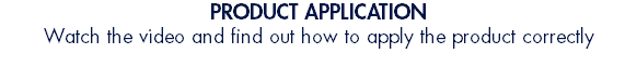 PRODUCT APPLICATION Watch the video and find out how to apply the product correctly 