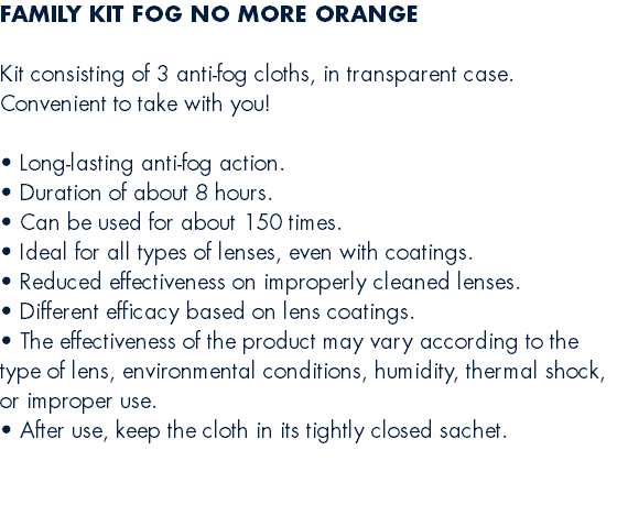 FAMILY KIT FOG NO MORE ORANGE  Kit consisting of 3 anti-fog cloths, in transparent case. Convenient to take with you!  • Long-lasting anti-fog action. • Duration of about 8 hours. • Can be used for about 150 times. • Ideal for all types of lenses, even with coatings. • Reduced effectiveness on improperly cleaned lenses. • Different efficacy based on lens coatings. • The effectiveness of the product may vary according to the type of lens, environmental conditions, humidity, thermal shock, or improper use. • After use, keep the cloth in its tightly closed sachet. 