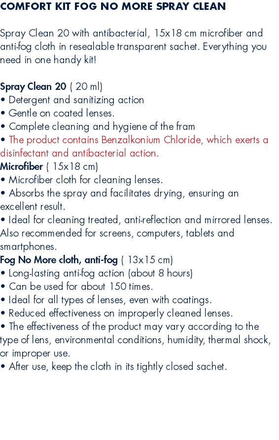 COMFORT KIT FOG NO MORE SPRAY CLEAN  Spray Clean 20 with antibacterial, 15x18 cm microfiber and anti-fog cloth in resealable transparent sachet. Everything you need in one handy kit! Spray Clean 20 ( 20 ml) • Detergent and sanitizing action • Gentle on coated lenses. • Complete cleaning and hygiene of the fram • The product contains Benzalkonium Chloride, which exerts a disinfectant and antibacterial action. Microfiber ( 15x18 cm) • Microfiber cloth for cleaning lenses. • Absorbs the spray and facilitates drying, ensuring an excellent result. • Ideal for cleaning treated, anti-reflection and mirrored lenses. Also recommended for screens, computers, tablets and smartphones. Fog No More cloth, anti-fog ( 13x15 cm) • Long-lasting anti-fog action (about 8 hours) • Can be used for about 150 times. • Ideal for all types of lenses, even with coatings. • Reduced effectiveness on improperly cleaned lenses. • The effectiveness of the product may vary according to the type of lens, environmental conditions, humidity, thermal shock, or improper use. • After use, keep the cloth in its tightly closed sachet. 