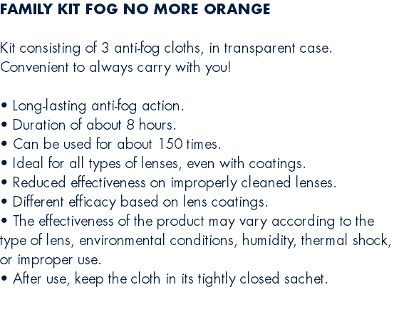 FAMILY KIT FOG NO MORE ORANGE  Kit consisting of 3 anti-fog cloths, in transparent case. Convenient to always carry with you!  • Long-lasting anti-fog action. • Duration of about 8 hours. • Can be used for about 150 times. • Ideal for all types of lenses, even with coatings. • Reduced effectiveness on improperly cleaned lenses. • Different efficacy based on lens coatings. • The effectiveness of the product may vary according to the type of lens, environmental conditions, humidity, thermal shock, or improper use. • After use, keep the cloth in its tightly closed sachet. 