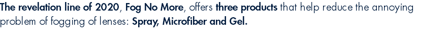 The revelation line of 2020, Fog No More, offers three products that help reduce the annoying problem of fogging of lenses: Spray, Microfiber and Gel.
