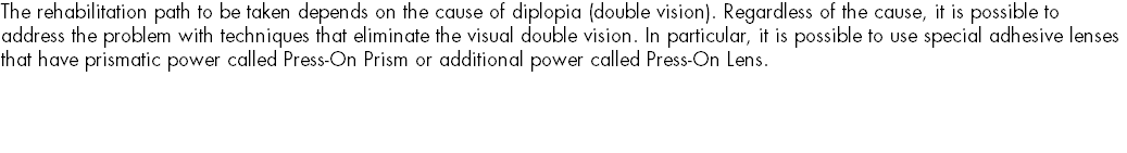 The rehabilitation path to be taken depends on the cause of diplopia (double vision). Regardless of the cause, it is possible to address the problem with techniques that eliminate the visual double vision. In particular, it is possible to use special adhesive lenses that have prismatic power called Press-On Prism or additional power called Press-On Lens. 