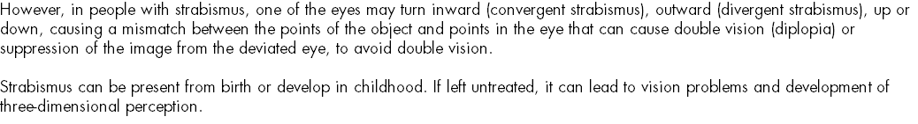 However, in people with strabismus, one of the eyes may turn inward (convergent strabismus), outward (divergent strabismus), up or down, causing a mismatch between the points of the object and points in the eye that can cause double vision (diplopia) or suppression of the image from the deviated eye, to avoid double vision. Strabismus can be present from birth or develop in childhood. If left untreated, it can lead to vision problems and development of three-dimensional perception.