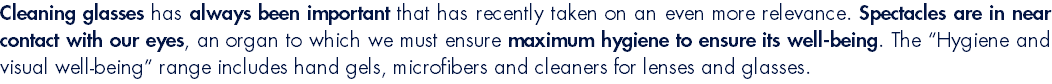 Cleaning glasses has always been important that has recently taken on an even more relevance. Spectacles are in near contact with our eyes, an organ to which we must ensure maximum hygiene to ensure its well-being. The “Hygiene and visual well-being” range includes hand gels, microfibers and cleaners for lenses and glasses.