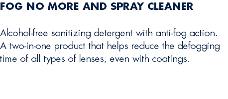 FOG NO MORE AND SPRAY CLEANER Alcohol-free sanitizing detergent with anti-fog action. A two-in-one product that helps reduce the defogging time of all types of lenses, even with coatings. 