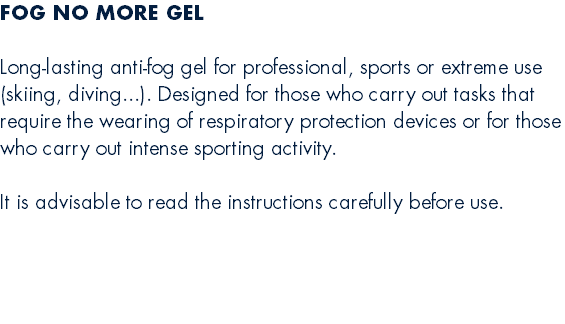 FOG NO MORE GEL  Long-lasting anti-fog gel for professional, sports or extreme use (skiing, diving...). Designed for those who carry out tasks that require the wearing of respiratory protection devices or for those who carry out intense sporting activity.  It is advisable to read the instructions carefully before use. 