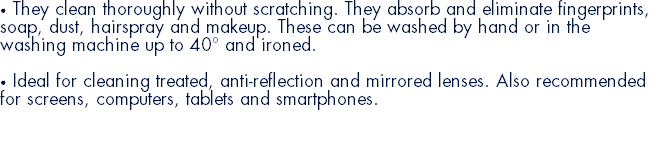 • They clean thoroughly without scratching. They absorb and eliminate fingerprints, soap, dust, hairspray and makeup. These can be washed by hand or in the washing machine up to 40° and ironed. • Ideal for cleaning treated, anti-reflection and mirrored lenses. Also recommended for screens, computers, tablets and smartphones. 